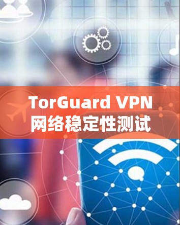 TorGuard VPN网络稳定性测试报告 TorGuard VPN网络稳定性测试报告