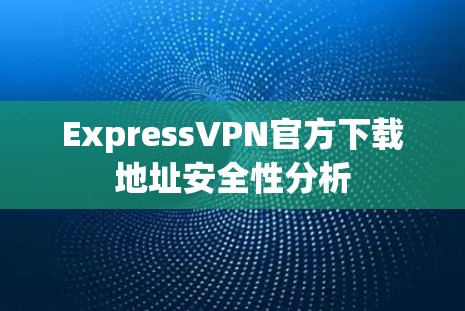 ExpressVPN官方下载地址安全性分析 ExpressVPN官方下载地址安全性分析