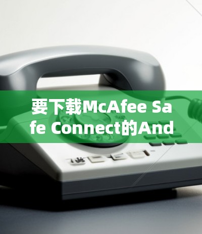 要下载McAfee Safe Connect的Android版，可以按照以下步骤操作