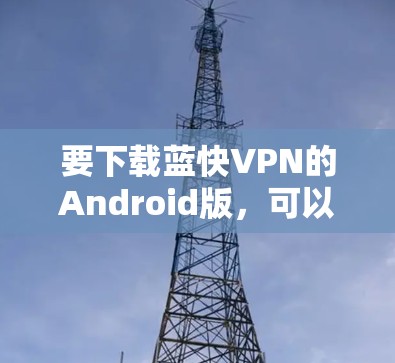 要下载蓝快VPN的Android版,可以按照以下步骤操作 要下载蓝快VPN的Android版,可以按照以下步骤操作