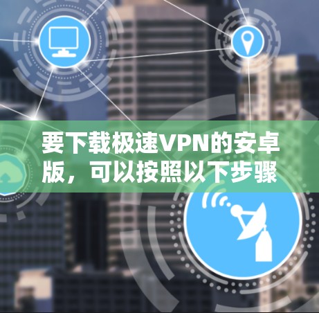 要下载极速VPN的安卓版,可以按照以下步骤操作 要下载极速VPN的安卓版,可以按照以下步骤操作
