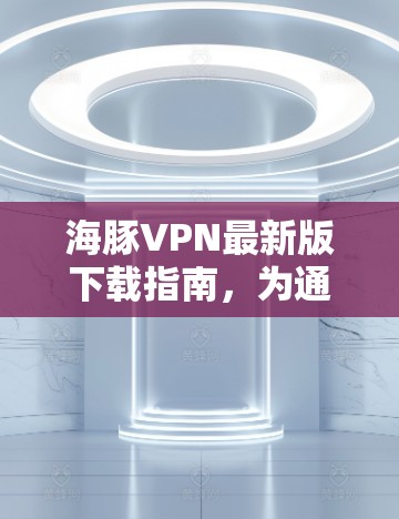 海豚VPN最新版下载指南,为通信工程师量身定制 海豚VPN最新版下载指南,为通信工程师量身定制