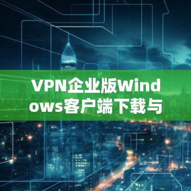 VPN企业版Windows客户端下载与配置指南 VPN企业版Windows客户端下载与配置指南