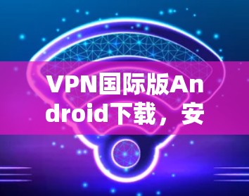 VPN国际版Android下载,安全高效的网络解决方案 VPN国际版Android下载,安全高效的网络解决方案