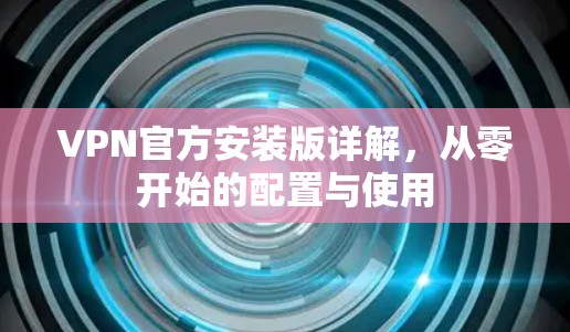 VPN官方安装版详解,从零开始的配置与使用 VPN官方安装版详解,从零开始的配置与使用