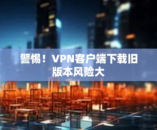 警惕!VPN客户端下载旧版本风险大 警惕!VPN客户端下载旧版本风险大