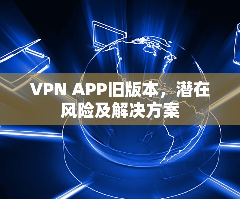 VPN APP旧版本,潜在风险及解决方案 VPN APP旧版本,潜在风险及解决方案
