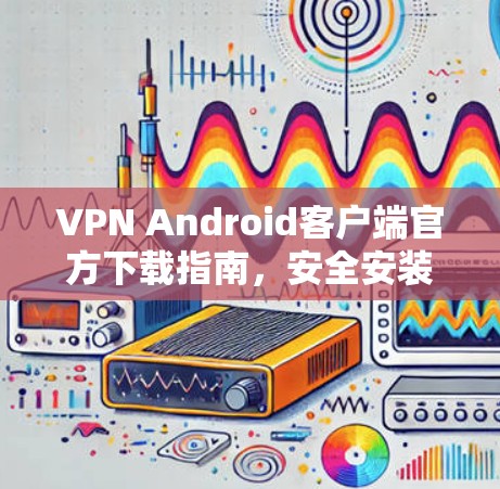 VPN Android客户端官方下载指南,安全安装与快速搭建 VPN Android客户端官方下载指南,安全安装与快速搭建